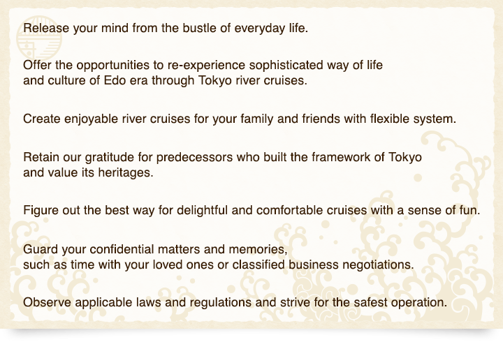 Release your mind from the bustle of everyday life.<br />Offer the opportunities to re-experience sophisticated way of life and culture of Edo era through Tokyo river cruises.<br />Create enjoyable river cruises for your family and friends with flexible system.<br />Retain our gratitude for predecessors who built the framework of Tokyo and value its heritages.<br />Figure out the best way for delightful and comfortable cruises with a sense of fun.<br />Guard your confidential matters and memories, such as time with your loved ones or classified business negotiations.<br />Observe applicable laws and regulations and strive for the safest operation.