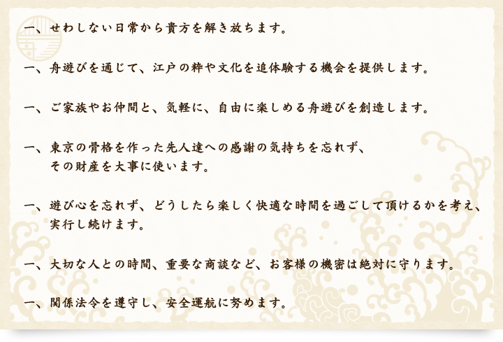 一、せわしない日常から貴方を解き放ちます。一、舟遊びを通じて、江戸の粋や文化を追体験する機会を提供します。一、ご家族やお仲間と、気軽に、自由に楽しめる舟遊びを創造します。一、東京の骨格を作った先人達への感謝の気持ちを忘れず、その財産を大事に使います。一、遊び心を忘れず、どうしたら楽しく快適な時間を過ごして頂けるかを考え、実行し続けます。一、大切な人との時間、重要な商談など、お客様の機密は絶対に守ります。一、関係法令を遵守し、安全運航に努めます。